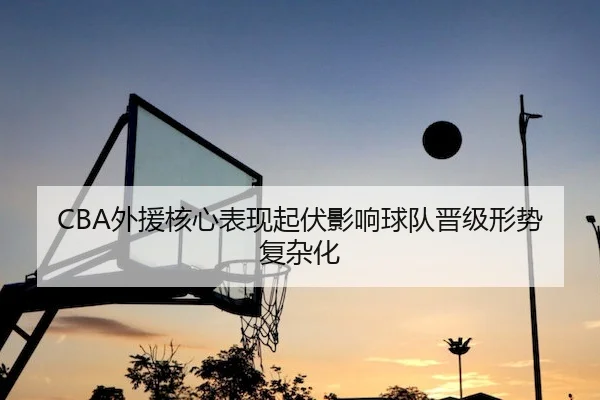 CBA外援核心表现起伏影响球队晋级形势复杂化